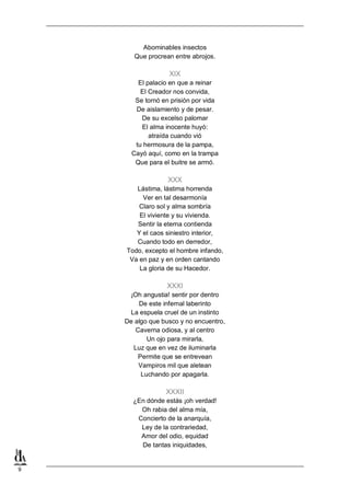 Abominables insectos
Que procrean entre abrojos.

XIX
El palacio en que a reinar
El Creador nos convida,
Se tornó en prisión por vida
De aislamiento y de pesar.
De su excelso palomar
El alma inocente huyó:
atraída cuando vió
tu hermosura de la pampa,
Cayó aquí, como en la trampa
Que para el buitre se armó.

XXX
Lástima, lástima horrenda
Ver en tal desarmonía
Claro sol y alma sombría
El viviente y su vivienda.
Sentir la eterna contienda
Y el caos siniestro interior,
Cuando todo en derredor,
Todo, excepto el hombre infando,
Va en paz y en orden cantando
La gloria de su Hacedor.

XXXI
¡Oh angustia! sentir por dentro
De este infernal laberinto
La espuela cruel de un instinto
De algo que busco y no encuentro,
Caverna odiosa, y al centro
Un ojo para mirarla,
Luz que en vez de iluminarla
Permite que se entrevean
Vampiros mil que aletean
Luchando por apagarla.

XXXII
¿En dónde estás ¡oh verdad!
Oh rabia del alma mía,
Concierto de la anarquía,
Ley de la contrariedad,
Amor del odio, equidad
De tantas iniquidades,

9

 