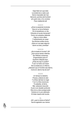 Gaje fatal con que dota
La existencia a cada cual,
Genio insaciable del mal,
Demonio ¡sombra del hombre!
¡Dí quién eres, dí tu nombre
Para maldecirte tal!

XXXVII
¿Eres la serpiente horrenda
Que en su torva fantasía
Vió el escadinavo un día
Ciñendo el mundo tremenda?
Como con perpetuo delenda
Oigo su ronco silbar.
Y estrechando sin cesar
Sus férreos anillos duros,
¡Hace en sus ejes seguros
Gemir el orbe y temblar!

XXXVIII
¿No te basta el mundo? ¡Dí!
¿Son pocos tantos millones
De infelices corazones
Engendrados para ti?
Supremo déspota aquí,
¿Pasa de aquí tu poder?
Y aún no harto con hacer
De la existencia un infierno,
¿Siempre que el hombre sea eterno,
Como él. eterno has de ser?

XXXIX
Un tiempo la idolatría
Preces y altares te alzó
Y al Dios del bien lo negó
Y en ti a Dios reconocía
Te palpaba, te tenía,
Mal, soberano iracundo
Cual si con desdén profundo
Dios de su obra avergonzado
Hubiera en tu pro abdicado
El triste imperio del mundo.

XL
¡Ah! ¿qué no tiene el Señor?
Nunca agotarán sus manos

11

 