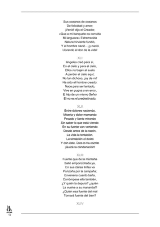 Sus oceanos de oceanos
De felicidad y amor;
¡Venid! dijo el Creador,
«Que a mi banquete os convida
Mi largueza» Estremecida
Natura hirviente fundió,
Y el hombre nació... ¡y nació
Llorando el don de la vida!

XLI
Angeles creó para sí,
En el cielo y para el cielo,
Ellos no bajan al suelo
A perder el cielo aquí;
No tan dichoso, ¡ay de mí!
Ha sido el hombre creado:
Nace para ser tentado,
Vive en pugna y en error,
E hijo de un mismo Señor
El no es el predestinado.

XLII
Entre dolores naciendo,
Miseria y dolor mamando
Pecado y llanto mirando
Sin saber lo que está viendo:
En su fuente van vertiendo
Desde antes de la razón,
La vida la tentación,
La tentación el delito
Y con éste, Dios lo ha escrito
¡Quizá la condenación!

XLIII
Fuente que de la montaña
Salió ernponzoñada ya,
En sus claras linfas va
Ponzoña por la campaña;
Envenena cuanto baña,
Corrómpese ella también,
¿Y quién la depura? ¿quién
La vuelve a su manantial?
¿Quién esa fuente del mal
Tornará fuente del bien?

XLIV

12

 