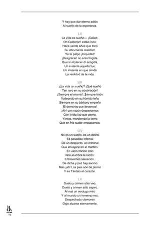 Y hay que dar eterno adiós
Al sueño de la esperanza.

LII
La vida es sueño— ¡Callad,
Oh Calderón! estáis loco:
Hace veinte años que toco
Su abrumante realidad;
Yo te palpo ¡Iniquidad!
¡Desgracia! no eres fingida.
Que si al placer dí acogida,
Un instante aquello fue;
Un instante en que olvidé
La realidad de la vida.

LIII
¿La vida un sueño? ¡Qué sueño
Tan raro en su obstinación!
¡Siempre el mismo! ¡Siempre Ixión
Volteando en su hórrido leño
Siempre en su bárbaro empeño
El demonio que llevamos!
¡Ah! con razón despertamos
Con lívida faz que aterra,
Yertos, mordiendo la tierra
Que en frío sudor empapamos.

LIV
No es un sueño, es un delirio
Es pesadilla infernal
De un despierto, un criminal
Que envejece en el martirio.
En vano irónico cirio
Nos alumbra la razón:
Entrevemos salvación ,
De dicha y paz hay asomo
Mas ¡ah! Los pies son de plomo
Y es Tántalo el corazón.

LV
Duelo y crimen sólo veo,
Duelo y crimen sólo aspiro,
Al mal un verdugo miro
Y al mundo un inmenso reo,
Despechado clamoreo
Oigo alzarse eternamente,

15

 
