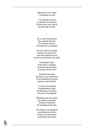 Mientras su voz lo repita
Y lo ejecuten sus pies.
Y si ordenase un tirano
La abolición del bambuco,
Pronto vieran cuán caduco
Es todo poder humano.

II
En un salón de palmares
Que vagando descubrí,
Su hechicera danza vi
Al compás de sus cantares.
Era una noche de aquellas
Noches de la patria mía,
Que bien pudieran ser día
Donde no hay noches como ellas.
El terciopelo mejor,
Al del cielo no igualaba,
Ni estrella alguna faltaba
A esa gran cita de amor.
Oíanse los bramidos
Del Cauca y sus reventones,
Como enjambres de leones
Celosos o mal dormidos:
Y el aura circunvolante
Embalsamaba el lugar,
De albahaca y de azahar,
Y de jazmín embriagante.
Ñapangas, que por modelo
Las quisiera un escultor,
Giraban al resplandor
De las lámparas del cielo.
De indianas y de españolas
Las perfecciones lucían,
Lindas ¡ay! que parecían
Enamorarse ellas solas.

4

 