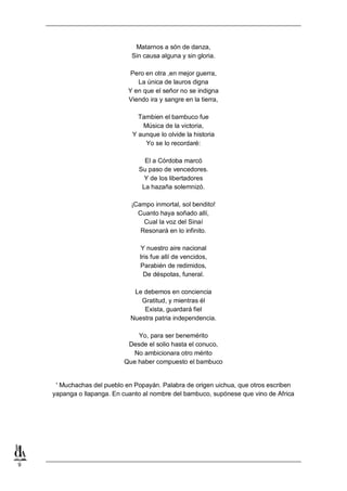 Matarnos a són de danza,
Sin causa alguna y sin gloria.
Pero en otra ,en mejor guerra,
La única de lauros digna
Y en que el señor no se indigna
Viendo ira y sangre en la tierra,
Tambien el bambuco fue
Música de la victoria,
Y aunque lo olvide la historia
Yo se lo recordaré:
El a Córdoba marcó
Su paso de vencedores.
Y de los libertadores
La hazaña solemnizó.
¡Campo inmortal, sol bendito!
Cuanto haya soñado allí,
Cual la voz del Sinaí
Resonará en lo infinito.
Y nuestro aire nacional
Iris fue allí de vencidos,
Parabién de redimidos,
De déspotas, funeral.
Le debemos en conciencia
Gratitud, y mientras él
Exista, guardará fiel
Nuestra patria independencia.
Yo, para ser benemérito
Desde el solio hasta el conuco,
No ambicionara otro mérito
Que haber compuesto el bambuco

' Muchachas del pueblo en Popayán. Palabra de origen uichua, que otros escriben
yapanga o llapanga. En cuanto al nombre del bambuco, supónese que vino de Africa

9

 