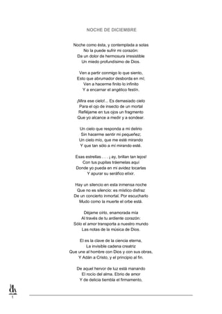 NOCHE DE DICIEMBRE
Noche como ésta, y contemplada a solas
No la puede sufrir mi corazón:
Da un dolor de hermosura irresistible
Un miedo profundísimo de Dios.
Ven a partir conmigo lo que siento,
Esto que abrumador desborda en mí;
Ven a hacerme finito lo infinito
Y a encarnar el angélico festín.
¡Mira ese cielo!... Es demasiado cielo
Para el ojo de insecto de un mortal
Refléjame en tus ojos un fragmento
Que yo alcance a medir y a sondear.
Un cielo que responda a mi delirio
Sin hacerme sentir mi pequeñez;
Un cielo mío, que me esté mirando
Y que tan sólo a mí mirando esté.
Esas estrellas . . . ¡ ay, brillan tan lejos!
Con tus pupilas tráemelas aquí
Donde yo pueda en mi avidez tocarlas
Y apurar su seráfico elíxir.
Hay un silencio en esta inmensa noche
Que no es silencio: es místico disfraz
De un concierto inmortal. Por escucharlo
Mudo como la muerte el orbe está.
Déjame oírlo, enamorada mía
Al través de tu ardiente corazón:
Sólo el amor transporta a nuestro mundo
Las notas de la música de Dios.
El es la clave de la ciencia eterna,
La invisible cadena creatriz
Que une al hombre con Dios y con sus obras,
Y Adán a Cristo, y el principio al fin.
De aquel hervor de luz está manando
El rocío del alma. Ebrio de amor
Y de delicia tiembla el firmamento,

1

 