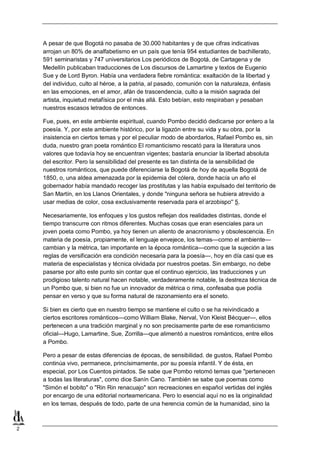 A pesar de que Bogotá no pasaba de 30.000 habitantes y de que cifras indicativas
arrojan un 80% de analfabetismo en un país que tenía 954 estudiantes de bachillerato,
591 seminaristas y 747 universitarios Los periódicos de Bogotá, de Cartagena y de
Medellín publicaban traducciones de Los discursos de Lamartine y textos de Eugenio
Sue y de Lord Byron. Había una verdadera fiebre romántica: exaltación de la libertad y
del individuo, culto al héroe, a la patria, al pasado, comunión con la naturaleza, énfasis
en las emociones, en el amor, afán de trascendencia, culto a la misión sagrada del
artista, inquietud metafísica por el más allá. Esto bebían, esto respiraban y pesaban
nuestros escasos letrados de entonces.
Fue, pues, en este ambiente espiritual, cuando Pombo decidió dedicarse por entero a la
poesía. Y, por este ambiente histórico, por la ligazón entre su vida y su obra, por la
insistencia en ciertos temas y por el peculiar modo de abordarlos, Rafael Pombo es, sin
duda, nuestro gran poeta romántico El romanticismo rescató para la literatura unos
valores que todavía hoy se encuentran vigentes; bastaría enunciar la libertad absoluta
del escritor. Pero la sensibilidad del presente es tan distinta de la sensibilidad de
nuestros románticos, que puede diferenciarse la Bogotá de hoy de aquella Bogotá de
1850, o, una aldea amenazada por la epidemia del cólera, donde hacía un año el
gobernador había mandado recoger las prostitutas y las había expulsado del territorio de
San Martín, en los Llanos Orientales, y donde "ninguna señora se hubiera atrevido a
usar medias de color, cosa exclusivamente reservada para el arzobispo'' 5.
Necesariamente, los enfoques y los gustos reflejan dos realidades distintas, donde el
tiempo transcurre con ritmos diferentes. Muchas cosas que eran esenciales para un
joven poeta como Pombo, ya hoy tienen un aliento de anacronismo y obsolescencia. En
materia de poesía, propiamente, el lenguaje envejece, los temas—como el ambiente—
cambian y la métrica, tan importante en la época romántica—como que la sujeción a las
reglas de versificación era condición necesaria para la poesía—, hoy en día casi que es
materia de especialistas y técnica olvidada por nuestros poetas. Sin embargo, no debe
pasarse por alto este punto sin contar que el continuo ejercicio, las traducciones y un
prodigioso talento natural hacen notable, verdaderamente notable, la destreza técnica de
un Pombo que, si bien no fue un innovador de métrica o rima, confesaba que podía
pensar en verso y que su forma natural de razonamiento era el soneto.
Si bien es cierto que en nuestro tiempo se mantiene el culto o se ha reivindicado a
ciertos escritores románticos—como William Blake, Nerval, Von Kleist Bécquer—, ellos
pertenecen a una tradición marginal y no son precisamente parte de ese romanticismo
oficial—Hugo, Lamartine, Sue, Zorrilla—que alimentó a nuestros románticos, entre ellos
a Pombo.
Pero a pesar de estas diferencias de épocas, de sensibilidad. de gustos, Rafael Pombo
continúa vivo, permanece, princísimamente, por su poesía infantil. Y de ésta, en
especial, por Los Cuentos pintados. Se sabe que Pombo retomó temas que "pertenecen
a todas las literaturas", como dice Sanín Cano. También se sabe que poemas como
"Simón el bobito" o "Rin Rin renacuajo" son recreaciones en español vertidas del inglés
por encargo de una editorial norteamericana. Pero lo esencial aquí no es la originalidad
en los temas, después de todo, parte de una herencia común de la humanidad, sino la

2

 