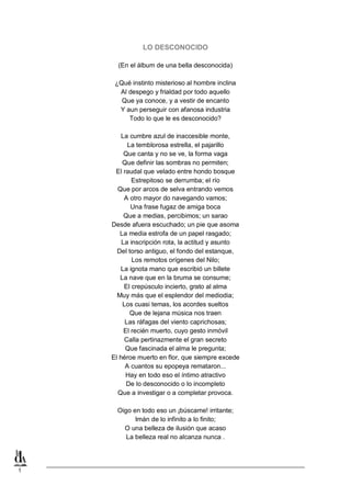 LO DESCONOCIDO
(En el álbum de una bella desconocida)
¿Qué instinto misterioso al hombre inclina
Al despego y frialdad por todo aquello
Que ya conoce, y a vestir de encanto
Y aun perseguir con afanosa industria
Todo lo que le es desconocido?
La cumbre azul de inaccesible monte,
La temblorosa estrella, el pajarillo
Que canta y no se ve, la forma vaga
Que definir las sombras no permiten;
El raudal que velado entre hondo bosque
Estrepitoso se derrumba; el río
Que por arcos de selva entrando vemos
A otro mayor do navegando vamos;
Una frase fugaz de amiga boca
Que a medias, percibimos; un sarao
Desde afuera escuchado; un pie que asoma
La media estrofa de un papel rasgado;
La inscripción rota, la actitud y asunto
Del torso antiguo, el fondo del estanque,
Los remotos orígenes del Nilo;
La ignota mano que escribió un billete
La nave que en la bruma se consume;
El crepúsculo incierto, grato al alma
Muy más que el esplendor del mediodia;
Los cuasi temas, los acordes sueltos
Que de lejana música nos traen
Las ráfagas del viento caprichosas;
El recién muerto, cuyo gesto inmóvil
Calla pertinazmente el gran secreto
Que fascinada el alma le pregunta;
El héroe muerto en flor, que siempre excede
A cuantos su epopeya remataron...
Hay en todo eso el íntimo atractivo
De lo desconocido o lo incompleto
Que a investigar o a completar provoca.
Oigo en todo eso un ¡búscame! irritante;
Imán de lo infinito a lo finito;
O una belleza de ilusión que acaso
La belleza real no alcanza nunca .

1

 