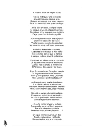 A nuestro doble ser regalo doble;
Tal era mi tributo. Una confianza
Una sonrisa, una palabra tuya,
Retorno abrumador, que en mi balanza
Dios, no un mortal, será quien retribuya.
Pero todo en redor, la limpia esfera
El bosque, el viento, el pajarillo amable
Semejaba, en tu obsequio, que quisiera
Pagar por mí la dádiva impagable.
Aún veo sobre el carbón de tus pupilas
El arrebol fascinador de ocaso;
Veo la vacada, escucho las esquilas:
Va entrando en su redil paso entre paso.
Escucha, recelosa de la sombra,
La blanda codorniz que al nido llama
Y al sentirnos parece que te nombra
Y que por verte se empinó en la rama.
Escúchate a ti misma entre el concento
De aquella fiesta universal de amores,
Cuando nos coronaba el firmamento
Ciñéndonos de púrpura y de flores.
Esas flores murieron. Pero ¿has muerto
Tú, fragancia inmortal del alma mía?
Años y años pasaron. Pero ¿es cierto
O es visión que existimos todavía?
Juntos aquí como esa tarde estamos,
Y el mismo cielo es ara suntuosa
De aquel amor que entonces nos juramos
Y hoy, en los mismos dos, arde y rebosa.
Ahí está el campo, el mirador collado,
El pasmoso horizonte, el sol propicio;
La cúpula y el templo no han variado.
Vuelva el glorificante sacrificio.
¿Y no ha herido tal vez tu fantasía
Que aquella tarde insólita, imponente,
Fue sólo misteriosa profecía
De este rnisteriosísimo presente. . . ?
En aquel hinmo universal, un dejo
Percibí melancólico; y al fondo
De una lágrima tuya vi el bosquejo

3

 