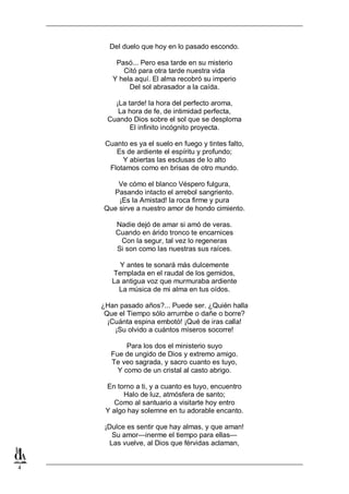 Del duelo que hoy en lo pasado escondo.
Pasó... Pero esa tarde en su misterio
Citó para otra tarde nuestra vida
Y hela aquí. El alma recobró su imperio
Del sol abrasador a la caída.
¡La tarde! la hora del perfecto aroma,
La hora de fe, de intimidad perfecta,
Cuando Dios sobre el sol que se desploma
El infinito incógnito proyecta.
Cuanto es ya el suelo en fuego y tintes falto,
Es de ardiente el espíritu y profundo;
Y abiertas las esclusas de lo alto
Flotamos como en brisas de otro mundo.
Ve cómo el blanco Véspero fulgura,
Pasando intacto el arrebol sangriento.
¡Es la Amistad! la roca firme y pura
Que sirve a nuestro amor de hondo cimiento.
Nadie dejó de amar si amó de veras.
Cuando en árido tronco te encarnices
Con la segur, tal vez lo regeneras
Si son como las nuestras sus raíces.
Y antes te sonará más dulcemente
Templada en el raudal de los gemidos,
La antigua voz que murmuraba ardiente
La música de mi alma en tus oídos.
¿Han pasado años?... Puede ser. ¿Quién halla
Que el Tiempo sólo arrumbe o dañe o borre?
¡Cuánta espina embotó! ¡Qué de iras calla!
¡Su olvido a cuántos míseros socorre!
Para los dos el ministerio suyo
Fue de ungido de Dios y extremo amigo.
Te veo sagrada, y sacro cuanto es tuyo,
Y como de un cristal al casto abrigo.
En torno a ti, y a cuanto es tuyo, encuentro
Halo de luz, atmósfera de santo;
Como al santuario a visitarte hoy entro
Y algo hay solemne en tu adorable encanto.
¡Dulce es sentir que hay almas, y que aman!
Su amor—inerme el tiempo para ellas—
Las vuelve, al Dios que férvidas aclaman,

4

 