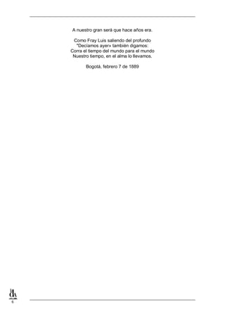 A nuestro gran será que hace años era.
Como Fray Luis saliendo del profundo
"Decíamos ayer» también digamos:
Corra el tiempo del mundo para el mundo
Nuestro tiempo, en el alma lo llevamos.
Bogotá, febrero 7 de 1889

6

 