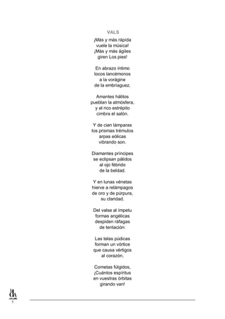 VALS
¡Más y más rápida
vuele la música!
¡Más y más ágiles
giren Los pies!
En abrazo íntimo
locos lancémonos
a la vorágine
de la embriaguez.
Amantes hálitos
pueblan la atmósfera,
y al rico estrépito
cimbra el salón.
Y de cien lámparas
los prismas trémulos
arpas eólicas
vibrando son.
Diamantes príncipes
se eclipsan pálidos
al ojo fébrido
de la beldad.
Y en lunas vénetas
hierve a relámpagos
de oro y de púrpura,
su claridad.
Del valse al ímpetu
formas angélicas
despiden ráfagas
de tentación:
Las telas púdicas
forman un vórtice
que causa vértigos
al corazón.
Cometas fúlgidos,
¡Cuántos espíritus
en vuestras órbitas
girando van!

1

 