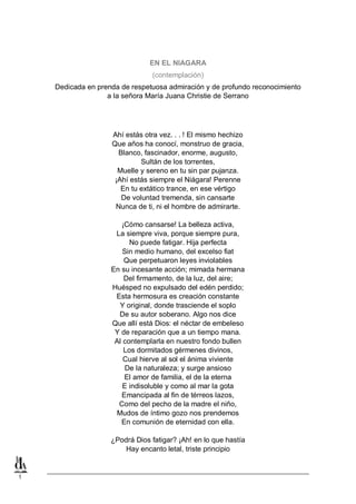 EN EL NIAGARA
(contemplación)
Dedicada en prenda de respetuosa admiración y de profundo reconocimiento
a la señora María Juana Christie de Serrano

Ahí estás otra vez. . . ! El mismo hechizo
Que años ha conocí, monstruo de gracia,
Blanco, fascinador, enorme, augusto,
Sultán de los torrentes,
Muelle y sereno en tu sin par pujanza.
¡Ahí estás siempre el Niágara! Perenne
En tu extático trance, en ese vértigo
De voluntad tremenda, sin cansarte
Nunca de ti, ni el hombre de admirarte.
¡Cómo cansarse! La belleza activa,
La siempre viva, porque siempre pura,
No puede fatigar. Hija perfecta
Sin medio humano, del excelso fiat
Que perpetuaron leyes inviolables
En su incesante acción; mimada hermana
Del firmamento, de la luz, del aire;
Huésped no expulsado del edén perdido;
Esta hermosura es creación constante
Y original, donde trasciende el soplo
De su autor soberano. Algo nos dice
Que allí está Dios: el néctar de embeleso
Y de reparación que a un tiempo mana.
Al contemplarla en nuestro fondo bullen
Los dormitados gérmenes divinos,
Cual hierve al sol el ánima viviente
De la naturaleza; y surge ansioso
El amor de familia, el de la eterna
E indisoluble y como al mar la gota
Emancipada al fin de térreos lazos,
Como del pecho de la madre el niño,
Mudos de íntimo gozo nos prendemos
En comunión de eternidad con ella.
¿Podrá Dios fatigar? ¡Ah! en lo que hastía
Hay encanto letal, triste principio

1

 
