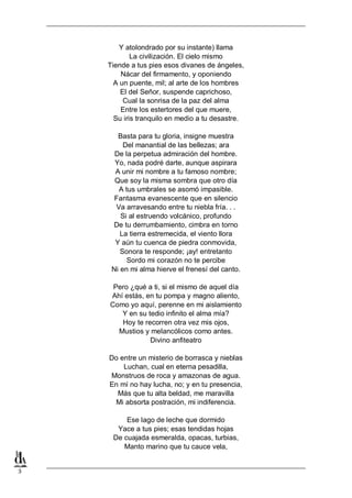 Y atolondrado por su instante) llama
La civilización. El cielo mismo
Tiende a tus pies esos divanes de ángeles,
Nácar del firmamento, y oponiendo
A un puente, mil; al arte de los hombres
El del Señor, suspende caprichoso,
Cual la sonrisa de la paz del alma
Entre los estertores del que muere,
Su iris tranquilo en medio a tu desastre.
Basta para tu gloria, insigne muestra
Del manantial de las bellezas; ara
De la perpetua admiración del hombre.
Yo, nada podré darte, aunque aspirara
A unir mi nombre a tu famoso nombre;
Que soy la misma sombra que otro día
A tus umbrales se asomó impasible.
Fantasma evanescente que en silencio
Va arravesando entre tu niebla fría. . .
Si al estruendo volcánico, profundo
De tu derrumbamiento, cimbra en torno
La tierra estremecida, el viento llora
Y aún tu cuenca de piedra conmovida,
Sonora te responde; ¡ay! entretanto
Sordo mi corazón no te percibe
Ni en mi alma hierve el frenesí del canto.
Pero ¿qué a ti, si el mismo de aquel día
Ahí estás, en tu pompa y magno aliento,
Como yo aquí, perenne en mi aislamiento
Y en su tedio infinito el alma mía?
Hoy te recorren otra vez mis ojos,
Mustios y melancólicos como antes.
Divino anfiteatro
Do entre un misterio de borrasca y nieblas
Luchan, cual en eterna pesadilla,
Monstruos de roca y amazonas de agua.
En mí no hay lucha, no; y en tu presencia,
Más que tu alta beldad, me maravilla
Mi absorta postración, mi indiferencia.
Ese lago de leche que dormido
Yace a tus pies; esas tendidas hojas
De cuajada esmeralda, opacas, turbias,
Manto marino que tu cauce vela,

3

 