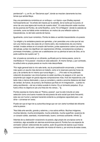 penitencial"— y, en fin, en "Decíamos ayer", donde se mezclan claramente los tres
temas que señala Maya.
Hay una persistencia romántica en un enfoque —un tópico—que Shelley expresó
hermosamente así: "el anhelo del insecto por la estrella, de la noche por la aurora; el
amor de una cosa lejana del mundo de nuestro dolor". En esta dirección están muchos
de los poemas de Pombo, de corte filosófico, como "En el Niágara", donde la catarata se
convierte, como es hábito entre románticos, en motivo de una reflexión sobre la
trascendencia, no del todo carente de fuerza.
Igualmente, como buen romántico, Pombo le daba un sentido trascendente a la poesía:
“La religión y la verdadera poesía son gemelas, y tan parecidas una a otra que tal vez
son una misma cosa, dos ases de un mismo astro, dos revelaciones de una misma
verdad: innatas ambas en el corazón del hombre, juntas aparecieron sobre Las colinas
del salvaje, juntas nos dignifican con aspiraciones infinitas, consolaciones excelsas y
promesas inmortales, y juntas van a satisfacerse con su plenitud el seno de Dios, en la
parte sublime de nuestro ser” 7.
Así, el poeta se convierte en un oficiante, purificado por la misma poesía, como lo
manifiesta en "A la poesía", incluída en esta selección. Al mismo tiempo, y por contraste,
la actitud ante su propia poesía es mucho más desconfiada:
"Por regla general todo lo mío sale tarde, soy la procastinación encarnada, y mientras
más quiero un asunto más demoro en tratarlo, como si lo reservara para las horas de
paz y de contento de mí mismo que nunca llegan. ( . . . ) Por esto no he publicado
colección de poesías: Las única buenas no están escritas y le aseguro a Ud. que me
sorprende que caigan en gracia algunas composiciones mías, fruto de impaciencia y de
tedio más o menos disimulado, y que yo considero y siento a enorme distancia del ideal
de verdad, de fuerza, de pureza y de limpieza que flota en mi imaginación... cuando no
estoy escribiendo —tal vez a todos sucede lo mismo. Es un tormento perpetuo. Si yo
fuera crítico no dejaría en pie una línea de mis versos..." 8.
Pombo expresa la misma idea en "Patria y poesía", que ha sido incluído en esta
selección como una buena muestra de esa poesía de acto social que tanto frecuentó,
esta vez con humor y siempre haciendo evidente su prodigiosa capacidad para —se
diría— conversar en verso.
Puede ser que el rigor de su autocrítica tenga que ver con cierta humildad del oficiante
ante la poesía :
"Nos falta arte sencillo, grande y solemne, y nos sobra artificio. Muchas imágenes,
muchas labores, mucha enciclopedia, mucha anécdota, mucha superficie: ausencia de
un corazón sólido, asentado, incontaminado, bueno, luminoso suficiente. infinito" 9.
Además de su dedicación vocacional a la poesía, algo propio de una época como la
romántica, algo accesible sin alarmas económicas para él, Pombo fue una especie de
animador cultural: coleccionista de cuadros, autor de guiones de óperas cuya música
componía Ponce de León, compositor de música él mismo y, por encima de estas cosas,

4

 