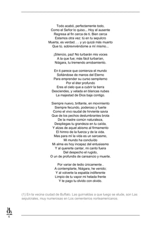 Todo acabó, perfectamente todo,
Como el Señor lo quiso... Hoy el ausente
Regresa al fin cerca de ti. Bien cerca
Estamos otra vez: tú en tu sepulcro
Muerta, es verdad. . . y yo quizá más muerto
Que tú. sobreviviéndome a mí mismo...
¡Silencio, paz! No turbarán mis voces
A la que fue; más fácil turbarían,
Niágara, tu tremendo arrobamiento.
En ti parece que comienza el mundo
Soltándose de manos del Eterno
Para emprender su curso sempiterno
Por el éter profundo
Eres el cielo que a cubrir la tierra
Desciendes, y velada en blancas nubes
La majestad de Dios baja contigo.
Siempre nuevo, brillante, en movimiento
Siempre fecundo, poderoso y fuerte
Como el vivo raudal de hirviente savia
Que de los pechos deslumbrantes brota
De la madre común naturaleza,
Despliegas tu grandeza en tu caída,
Y alzas de aquel abismo al firmamento
El himno de la fuerza y de la vida.
Mas para mí la vida es un sarcasmo,
Mi mundo ha concluído
Mi alma es hoy incapaz del entusiasmo
Y al quererte cantar, mi canto fuera
Del despecho el rugido,
O un de profundis de cansancio y muerte.
Por variar de tedio únicamente .
A contemplarte, Niágara, he venido;
Y al volverte la espalda indiferente
Limpio de tu vapor mi helada frente
Y te pago tu olvido con olvido.

(1) En la vecina ciudad de Buffalo. Las guirnaldas a que luego se elude, son Las
sepulcrales, muy numerosas en Los cementerios norteamericanos.

6

 