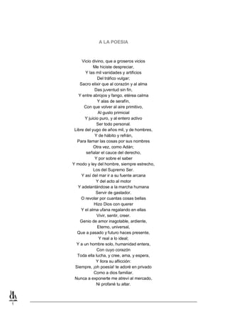 A LA POESIA

Vicio divino, que a groseros vicios
Me hiciste despreciar,
Y las mil vanidades y artificios
Del tráfico vulgar;
Sacro elixir que al corazón y al alma
Das juventud sin fin,
Y entre abrojos y fango, etérea calma
Y alas de serafín,
Con que volver al aire primitivo,
Al gusto primicial
Y juicio puro, y al entero activo
Ser todo personal.
Libre del yugo de años mil, y de hombres,
Y de hábito y refrán,
Para llamar las cosas por sus nombres
Otra vez, como Adán;
señalar el cauce del derecho,
Y por sobre el saber
Y modo y ley del hombre, siempre estrecho,
Los del Supremo Ser.
Y así del mar ir a su fuente arcana
Y del acto al motor
Y adelantándose a la marcha humana
Servir de gastador.
O revolar por cuantas cosas bellas
Hizo Dios con querer
Y el alma ufana regalando en ellas
Vivir, sentir, creer.
Genio de amor inagotable, ardiente,
Eterno, universal,
Que a pasado y futuro haces presente,
Y real a lo ideal;
Y a un hombre solo, humanidad entera,
Con cuyo corazón
Toda ella lucha, y cree, ama, y espera,
Y llora su aflicción:
Siempre, ¡oh poesía! te adoré en privado
Como a dios familiar.
Nunca a exponerte me atreví al mercado,
Ni profané tu altar.

1

 