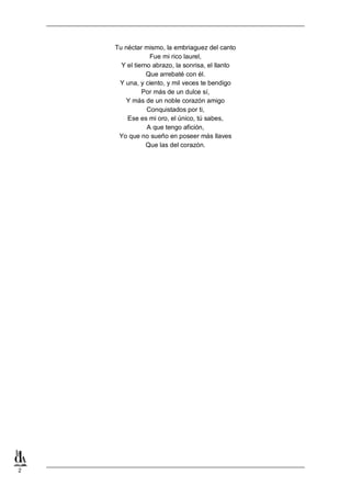 Tu néctar mismo, la embriaguez del canto
Fue mi rico laurel,
Y el tierno abrazo, la sonrisa, el llanto
Que arrebaté con él.
Y una, y ciento, y mil veces te bendigo
Por más de un dulce sí,
Y más de un noble corazón amigo
Conquistados por ti,
Ese es mi oro, el único, tú sabes,
A que tengo afición,
Yo que no sueño en poseer más llaves
Que las del corazón.

2

 