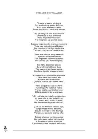 PRELUDIO DE PRIMAVERA
A...
Ya viene la galana primavera
Con su séquito de aves y de flores,
Anunciando a la lívida pradera
Blando engramado y música de amores.
Deja ¡oh amigo! el nido acostumbrado
Enfrente de la inútil chimenea;
Ven a mirar el sol resucitado
Y el milagro de luz que nos rodea.
Deja ese hogar, nuestra invención mezquina
Ven a este cielo, al inmortal brasero
Con que el amor de Dios nos ilumina
Y abrasa como padre al mundo entero.
Ven a este mirador, ven y presencia
La primera entrevista cariñosa
Tras largo tedio y dolorida ausencia
Del rubio sol y su morena esposa;
Ella no ha desceñido todavía
Su sayal melancólico de duelo
Y en su primer sonrisa de alegría
Con llanto de dolor empapa el suelo.
No esperaba tan pronto al tierno amante
Y recelosa en su contento llora.
Y parece decirle sollozante:
¿Por qué si te has de ir vienes ahora?
Ya se oye palpitar bajo esa nieve
Tu noble pecho maternal, Natura
Y el sol palpita enamorado y bebe
El llanto postrimer de tu amargura.
"¡Oh, qué brisa tan dulce!—va diciendo—
Yo traeré miel al cáliz de las flores;
Y a su rico festín ya irán viniendo
Mis veraneros huéspedes cantores",
¡Qué luz tan deliciosa! Es cada rayo,
Larga mirada intensa de cariño,
Sacude el cuerpo su letal desmayo
Y el corazón se siente otra vez niño.
Esta es la luz que rompe generosa
Sus cadenas de hielo a los torrentes
Y devuelve su plática armoniosa
Y su alba espuma a las dormidas fuentes.

1

 