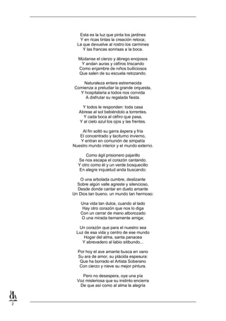 Esta es la luz que pinta los jardines
Y en ricas tintas la creación retoca;
La que devuelve al rostro los carmines
Y las francas sonrisas a la boca.
Múdanse el cierzo y ábrego enojosos
Y andan auras y céfiros triscando
Como enjambre de niños bulliciosos
Que salen de su escuela retozando.
Naturaleza entera estremecida
Comienza a preludiar la grande orquesta,
Y hospitalaria a todos nos convida
A disfrutar su regalada fiesta.
Y todos le responden: toda casa
Abrese al sol bebiéndolo a torrentes.
Y cada boca al céfiro que pasa,
Y al cielo azul los ojos y las frentes.
Al fin soltó su garra áspera y fría
El concentrado y taciturno invierno,
Y entran en comunión de simpatía
Nuestro mundo interior y el mundo externo.
Como ágil prisionero pajarillo
Se nos escapa el corazón cantando.
Y otro como él y un verde bosquecillo
En alegre inquietud anda buscando:
O una arbolada cumbre, deslizante
Sobre algún valle agreste y silencioso,
Desde donde cantar en dueto amante
Un Dios tan bueno. un mundo tan hermoso:
Una vida tan dulce, cuando al lado
Hay otro corazón que nos lo diga
Con un cerrar de mano alborozado
O una mirada tiernamente amiga;
Un corazón que para el nuestro sea
Luz de esa vida y centro de ese mundo
Hogar del alma, santa panacea
Y abrevadero al labio sitibundo...
Por hoy el ave amante busca en vano
Su ara de amor, su plácida espesura:
Que ha borrado el Artista Soberano
Con cierzo y nieve su mejor pintura.
Pero no desespera, oye una pía
Voz misteriosa que su instinto encierra
De que así como al alma la alegría

2

 