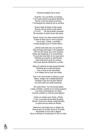 Volverá la alegría de la tierra;
Al jardín, con sus flores, la sonrisa;
Y al mustio prado la opulenta alfombra;
Rumor y olor de selvas a la brisa,
Y al bosque los misterios de su sombra.
Nuevo traje de fiesta a todo duelo,
Nueva risa de olvido a todo llanto;
¿Y a mí?. . . Tal vez el árido consuelo
De recordar mi dicha al son del canto.
Quizá, como a su cebo emponzoñado,
Vuelve la fiera que su mal no ignora,
Iré ya solo, y triste, y olvidado
A esos parajes que mi mente adora...
¿Habrá sido todo eso una quimera
Que al fuego del hogar vi sin palparla?
¡Ah! fue tan dulce, que morir quisiera
Antes que despertar y no encontrarla. . .
Tú que aún eres feliz, tú en cuyo seno
Preludia el corazón su abril florido,
Vaso edenal sin gota de veneno,
Alma que ignoras decepción y olvido:
Deja ¡oh paloma! el nido acostumbrado
Enfrente de la inútil chimenea;
Ven a mirar el sol resucitado
Y el milagro de luz que nos rodea.
Ven a ver cómo entre su blanca y pura
Nieve, imagen de ti resplandeciente
También a par de ti la gran Natura
Su dulce abril con júbilo presiente.
No verás flores. Tus hermanas bellas
Luego vendrán, cuando en el campo jueguen
Los niños coronándose con ellas;
Cuando a beber su miel las aves lleguen.
Verás un campo azul, limpio, infinito,
Y otro a sus pies de tornasol de plata,
Donde, como en tu frente, ángel bendito,
La gloria de los cielos se retrata.
Nada hay más triste que un alegre día
Para el que no es feliz; pero en mi duelo
Recordaré a la luz de tu alegría
Que un tiempo el mundo para mí fue un cielo.

3

 