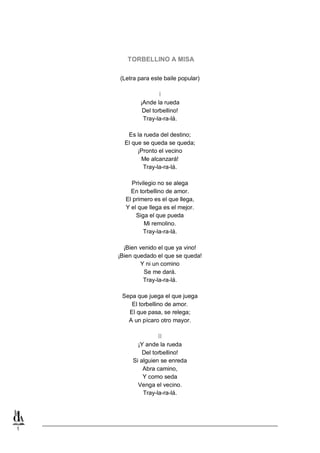 TORBELLINO A MISA
(Letra para este baile popular)

I
¡Ande la rueda
Del torbellino!
Tray-la-ra-lá.
Es la rueda del destino;
El que se queda se queda;
¡Pronto el vecino
Me alcanzará!
Tray-la-ra-lá.
Privilegio no se alega
En torbellino de amor.
El primero es el que llega,
Y el que llega es el mejor.
Siga el que pueda
Mi remolino.
Tray-la-ra-lá.
¡Bien venido el que ya vino!
¡Bien quedado el que se queda!
Y ni un comino
Se me dará.
Tray-la-ra-lá.
Sepa que juega el que juega
El torbellino de amor.
El que pasa, se relega;
A un pícaro otro mayor.

II
¡Y ande la rueda
Del torbellino!
Si alguien se enreda
Abra camino,
Y como seda
Venga el vecino.
Tray-la-ra-lá.

1

 