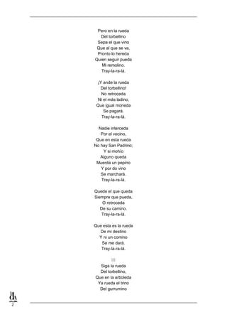 Pero en la rueda
Del torbellino
Sepa el que vino
Que al que se va,
Pronto lo hereda
Quien seguir pueda
Mi remolino.
Tray-la-ra-lá.
¡Y ande la rueda
Del torbellino!
No retroceda
Ni el más ladino,
Que igual moneda
Se pagará.
Tray-la-ra-lá.
Nadie interceda
Por el vecino,
Que en esta rueda
No hay San Padrino;
Y si mohío
Alguno queda
Muerda un pepino
Y por do vino
Se marchará.
Tray-la-ra-lá.
Quede el que queda
Siempre que pueda,
O retroceda
De su camino.
Tray-la-ra-lá.
Que esta es la rueda
De mi destino
Y ni un comino
Se me dará.
Tray-la-ra-lá.

III
Siga la rueda
Del torbellino,
Que en la arboleda
Ya rueda el trino
Del gurrumino

2

 