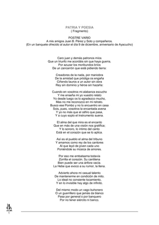 PATRIA Y POESIA
( Fragmento)
POSTRE VARIO
A mis amigos Juan B. Pérez y Soto y compañeros.
(En un banquete ofrecido al autor el día 9 de diciembre, aniversario de Ayacucho)

Caro juan y demás patronos míos
Que un triunfo me acordáis sin que haya guerra,
Por azuzar los moribundos bríos
De un zancarrón que está pidiendo tierra:
Creadores de la nada, por maniobra
De la amistad que pródiga os engaña
Ciñendo lauros a un autor sin obra
Rey sin dominio y héroe sin hazaña:
Cuando en vosotros mi alabanza escucho
Y me enseña mi yo vuestro relato
Yo desde luego os lo agradezco mucho,
Mas no me reconozco en mi retrato.
Busco ese Pombo y no lo encuentro en casa
Sois, pues, vosotros la encantada avena
Y yo no más que el céfiro que pasa,
Y a cuyo soplo el instrumento suena.
El alma del que mira es el encanto
Que en más de una visión nos gratifica;
Y lo sonoro, lo íntimo del canto
Está en el corazón que se lo aplica.
Así es el pueblo el alma del tribuno
Y amamos como rey de los cantores
Al que leyó de joven cada uno
Poniéndole su música de amores.
Por eso me embalsama todavía
Zorrilla el corazón. Su cantilena
Bien puede ser una ánfora vacía.
La Hebe que evoco a su rumor, la llena.
Advierto ahora mi casual talento
De mantenerme en condición de mito.
Lo ideal no consiente tocamiento,
Y en lo invisible hay algo de infinito.
Del mismo modo un vago buhonero
O un guerrillero que jamás da blanco
Pasa por general o por banquero
Por no tener eiército ni banco.

1

 