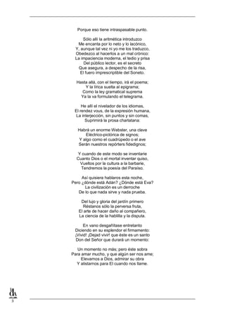 Porque eso tiene intraspasable punto.
Sólo allí la aritmética introduzco
Me encanta por lo neto y lo lacónico,
Y, aunque tal vez ni yo me los traduzco,
Obedezco al hacerlos a un mal crónico:
La impaciencia moderna, el tedio y prisa
Del público lector, es el secreto
Que asegura, a despecho de la risa,
El fuero imprescriptible del Soneto.
Hasta allá, con el tiempo, irá el poema;
Y la lírica suelta al epigrama;
Como la ley gramatical suprema
Ya la va formulando el telegrama.
He allí el nivelador de los idiomas,
El rendez vous, de la expresión humana,
La interjección, sin puntos y sin comas,
Suprimirá la prosa charlatana:
Habrá un enorme Webster, una clave
Eléctrico-pictórica de signos;
Y algo como el cuadrúpedo o el ave
Serán nuestros repórters fidedignos;
Y cuando de este modo se inventarie
Cuanto Dios o el mortal inventar quiso,
Vueltos por la cultura a la barbarie,
Tendremos la poesía del Paraíso.
Así quisiera hablaros esta noche,
Pero ¿dónde está Adán? ¿Dónde está Eva?
La civilización es un derroche
De lo que nada sirve y nada prueba.
Del lujo y gloria del jardín primero
Réstanos sólo la perversa fruta,
El arte de hacer daño al compañero,
La ciencia de la hablilla y la disputa.
En vano desgañítase entretanto
Diciendo en su esplendor el firmamento:
¡Vivid! ¡Dejad vivir! que éste es un santo
Don del Señor que durará un momento:
Un momento no más; pero éste sobra
Para amar mucho, y que algún ser nos ame;
Elevarnos a Dios, admirar su obra
Y alistarnos para El cuando nos llame.

3

 