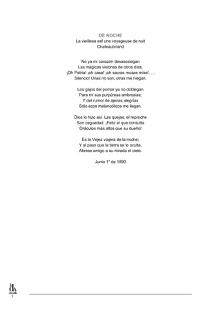 DE NOCHE
La vieillese esf une voyageuse de nuit
Chateaubriand
No ya mi corazón desasosiegan
Las mágicas visiones de otros días.
¡Oh Patria! ¡oh casa! ¡oh sacras musas mías!. . .
Silencio! Unas no son, otras me niegan.
Los gajos del pomar ya no doblegan
Para mí sus purpúreas ambrosías;
Y del rumor de ajenas alegrías
Sólo ecos melancólicos me llegan.
Dios lo hizo así. Las quejas, el reproche
Son ceguedad. ¡Feliz el que consulta
Oráculos más altos que su dueño!
Es la Vejez viajera de la noche;
Y al paso que la tierra se le oculta,
Abrese amigo a su mirada el cielo.
Junio 1° de 1890

1

 