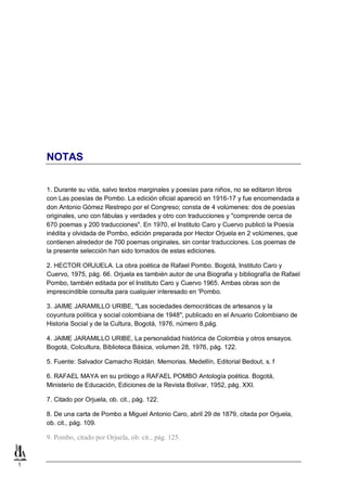 NOTAS
1. Durante su vida, salvo textos marginales y poesías para niños, no se editaron libros
con Las poesías de Pombo. La edición oficial apareció en 1916-17 y fue encomendada a
don Antonio Gómez Restrepo por el Congreso; consta de 4 volúmenes: dos de poesías
originales, uno con fábulas y verdades y otro con traducciones y "comprende cerca de
670 poemas y 200 traducciones". En 1970, el Instituto Caro y Cuervo publicó la Poesía
inédita y olvidada de Pombo, edición preparada por Hector Orjuela en 2 volúmenes, que
contienen alrededor de 700 poemas originales, sin contar traducciones. Los poemas de
la presente selección han sido tomados de estas ediciones.
2. HECTOR ORJUELA. La obra poética de Rafael Pombo. Bogotá, Instituto Caro y
Cuervo, 1975, pág. 66. Orjuela es también autor de una Biografia y bibliografía de Rafael
Pombo, también editada por el Instituto Caro y Cuervo 1965. Ambas obras son de
imprescindible consulta para cualquier interesado en 'Pombo.
3. JAIME JARAMILLO URIBE, "Las sociedades democráticas de artesanos y la
coyuntura política y social colombiana de 1948", publicado en el Anuario Colombiano de
Historia Social y de la Cultura, Bogotá, 1976, número 8,pág.
4. JAlME JARAMILLO URIBE, La personalidad histórica de Colombia y otros ensayos.
Bogotá, Colcultura, Biblioteca Básica, volumen 28, 1976, pág. 122.
5. Fuente: Salvador Camacho Roldán. Memorias. Medellín, Editorial Bedout, s. f
6. RAFAEL MAYA en su prólogo a RAFAEL POMBO Antología poética. Bogotá,
Ministerio de Educación, Ediciones de la Revista Bolívar, 1952, pág. XXI.
7. Citado por Orjuela, ob. cit., pág. 122.
8. De una carta de Pombo a Miguel Antonio Caro, abril 29 de 1879, citada por Orjuela,
ob. cit., pág. 109.

9. Pombo, citado por Orjuela, ob. cit., pág. 125.

1

 