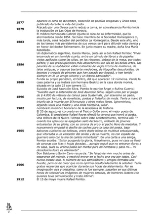 1877
1879

1883

1886

1888

1896

1902

1905

1906

1912

2

Aparece el ocho de diciembre, colección de poesías religiosas y único libro
publicado durante la vida del poeta.
Atacado por una úlcera que lo redujo a cama, en convalecencia Pombo inicia
la traducción de Las Odas de Horacio.
El médico homeópata Gabriel Ujueta lo cura de su enfermedad, que lo
atormentaba desde 1854. Se hace miembro de la Sociedad Homeopática y,
más tarde, será redactor del periódico La Homeopatia. Desde este año, uno
de los temas más persistentes de sus versos será para difundir esta ciencia y
en honor del doctor Rahnemann. En junio muere su madre, doña Ana María
Rebolledo.
Un diplomático argentino, García Merou, pinta así a don Rafael Pombo: "Vivía
encerrado en un humilde cuarto, entre un cúmulo de libros y de papeles
viejos apiñados sobre las sillas, en los rincones, debajo de la mesa, por todas
partes; y sus preocupaciones más absorbentes son las de las bellas artes. Las
paredes de su habitación están cubiertas de viejos trozos de molduras, de
telas antiguas, y algunas bastante mediocres, de litografías descoloridas, de
bocetos y croquis de pintores que han pasado por Bogotá, y han tenido
siempre en él un amigo sincero y un franco admirador".
Funda su propio periódico, el Centro, del que aparecen 12 números. Vende la
casa paterna y se instala con hermana Beatriz en la casa donde morirá,
situada en la calle 23 con carrera 13.
Suicidio de José Asunción Silva. Pombo le escribe Ángel y Rufino Cuervo:
"Suicidio ayer o antenoche de José Asunción Silva, según unos por el juego
de $ 4.000 de viáticos de cónsul para Guatemala; por atavismo en parte,
mucho por lectura, de novelistas, poetas y filósofos de moda. Tenía a mano El
triunfo de la muerte por D'Annunzio y otros malos libros. Ignominioso,
dejando solas una madre y una linda hermana, Julia".
nombrado miembro honorario de la Academia de historia.
El 20 de agosto es coronado en el Teatro Colón como el mejor poeta de
Colombia. El presidente Rafael Reyes ofreció la corona que honró al poeta.
Una crónica de El Nuevo Tiempo sobre este acontecimiento, termina así: "Y
cuando los aplausos se apagaban salió del teatro, rodeado de jóvenes
entusiastas de su gloria, con su corona de oro y el pecho lleno de medallas. Y
nuevamente empezó el desfile de coches para la casa del poeta, bajo
balcones cubiertos de bellezas, entre doble hilera de multitud entusiasmada,
que vitoreaba a un vencedor del olvido y de la muerte, no con espada de
guerrero sino con la lira de cantos inmortales". En una carta a una amiga,
Pombo escribe: "Estoy purgando la gloria, literalmente, pues mi casa se llenó
de coronas con liras y hojas doradas... aunque rogué que no entraran flores a
mi casa, pues su aroma podía ser mortal para mi hermana y para mí... mi
decadencia física es alarmante" .
Don Baldomero Sanín Cano recuerda: "Se fatigó de vivir mucho antes de
separarse del mundo, y resolvió entrar en el lecho una vez por todas. Casi
nunca estaba solo. El número de sus admiradores y amigos formaba una
hueste, pero es de creer que no lo oprimía desaforadamente la soledad. Tenía
gratos recuerdos que acariciar durante sus horas de aislamiento. Por su
imaginación viva y cristalina, como lo fue siempre, pasarían en sus últimas
horas de soledad las imágenes de mujeres amadas, de hombres ilustres con
quienes tuvo comunicación y trato íntimo".
El 15 de mayo muere Rafael Pombo.

 