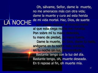 LA NOCHE Oh, sálvame, Señor, dame la  muerte, no me amenaces más con otra vida; dame la muerte y cura así esta herida de mi vida mortal. Haz, Dios, de suerte que pueda retornar al mundo inerte  al que esta ciega noche me convida. Pon sobre mí tu mano detenida, tu mano de piedad, tu mano fuerte. Dame la muerte, oh Dios, dame tu nada, anégame en tu noche más sombría, en tu noche sin luz, desestrellada. Bastante tengo con la luz del día. Bastante tengo, oh, muerte deseada. En ti repose al fin, oh muerte mía. 30/01/11 
