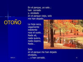En el parque, yo solo… han  cerrado y, olvidado en el parque viejo, solo me han dejado. La hoja seca, vagamente indolente roza el suelo… Nada sé, nada quiero, nada espero. Nada… Solo en el parque me han dejado olvidado, …  y han cerrado. 30/01/11 OTOÑO 