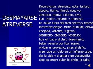 Desmayarse, atreverse, estar furioso, áspero, tierno, liberal, esquivo, alentado, mortal, difunto, vivo, leal, traidor, cobarde y animoso; no hallar fuera del bien centro y reposo, mostrarse alegre, triste, humilde, altivo, enojado, valiente, fugitivo, satisfecho, ofendido, receloso; huir el rostro al claro desengaño, beber veneno por licor suave, olvidar el provecho, amar el daño; creer que un cielo en un infierno cabe, dar la vida y el alma a un desengaño: esto es amor: quien lo probó lo sabe. 30/01/11 DESMAYARSE ATREVERSE 