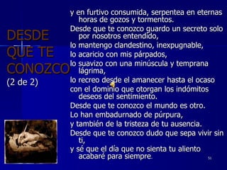 DESDE QUE TE CONOZCO (2 de 2) y en furtivo consumida, serpentea en eternas horas de gozos y tormentos. Desde que te conozco guardo un secreto solo por nosotros entendido, lo mantengo clandestino, inexpugnable,  lo acaricio con mis párpados,  lo suavizo con una minúscula y temprana lágrima, lo recreo desde el amanecer hasta el ocaso con el dominio que otorgan los indómitos deseos del sentimiento.  Desde que te conozco el mundo es otro. Lo han embadurnado de púrpura,  y también de la tristeza de tu ausencia. Desde que te conozco dudo que sepa vivir sin ti, y sé que el día que no sienta tu aliento acabaré para siempre . 30/01/11 