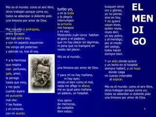 Mío es el mundo: como el aire libre, otros trabajan porque coma yo; todos se ablandan si doliente pido una limosna por amor de Dios. Mal revuelto y  andrajoso ,  entre  harapos del lujo  sátira  soy, y con mi aspecto asqueroso me vengo del poderoso y adonde va, tras él voy. Y a la hermosa que respira cien  perfumes, gala , amor, la persigo hasta que mira, y me gozo cuando aspira mi  punzante mal olor. Y las fiestas y el contento con mi  acento turbo yo, y en la  bulla y la alegría interrumpen la  armonía mis harapos  y mi voz: Mostrando cuán cerca  habitan el gozo y el padecer, que no hay placer sin lágrimas, ni pena que no transpire en medio del placer. Mío es el mundo… … … una limosna por amor de Dios. Y para mí no hay mañana, ni hay ayer; olvido el bien como el mal, nada me aflige ni  afana ; me es igual para mañana un palacio, un hospital. Vivo ajeno de memorias, de cuidados libre estoy; busquen otros oro y glorias, yo no pienso sino en hoy. Y  do  quiera vayan leyes, quiten reyes, reyes den; yo soy pobre, y al mendigo, por el miedo del castigo, todos hacen siempre bien. Y un  asilo  donde quiera y un lecho en el hospital siempre hallaré, y un  hoyo   donde caiga mi cuerpo miserable  al  expirar . Mío es el mundo: como el aire libre, otros trabajan porque coma yo; todos se ablandan si doliente pido una limosna por amor de Dios. EL MENDI GO 
