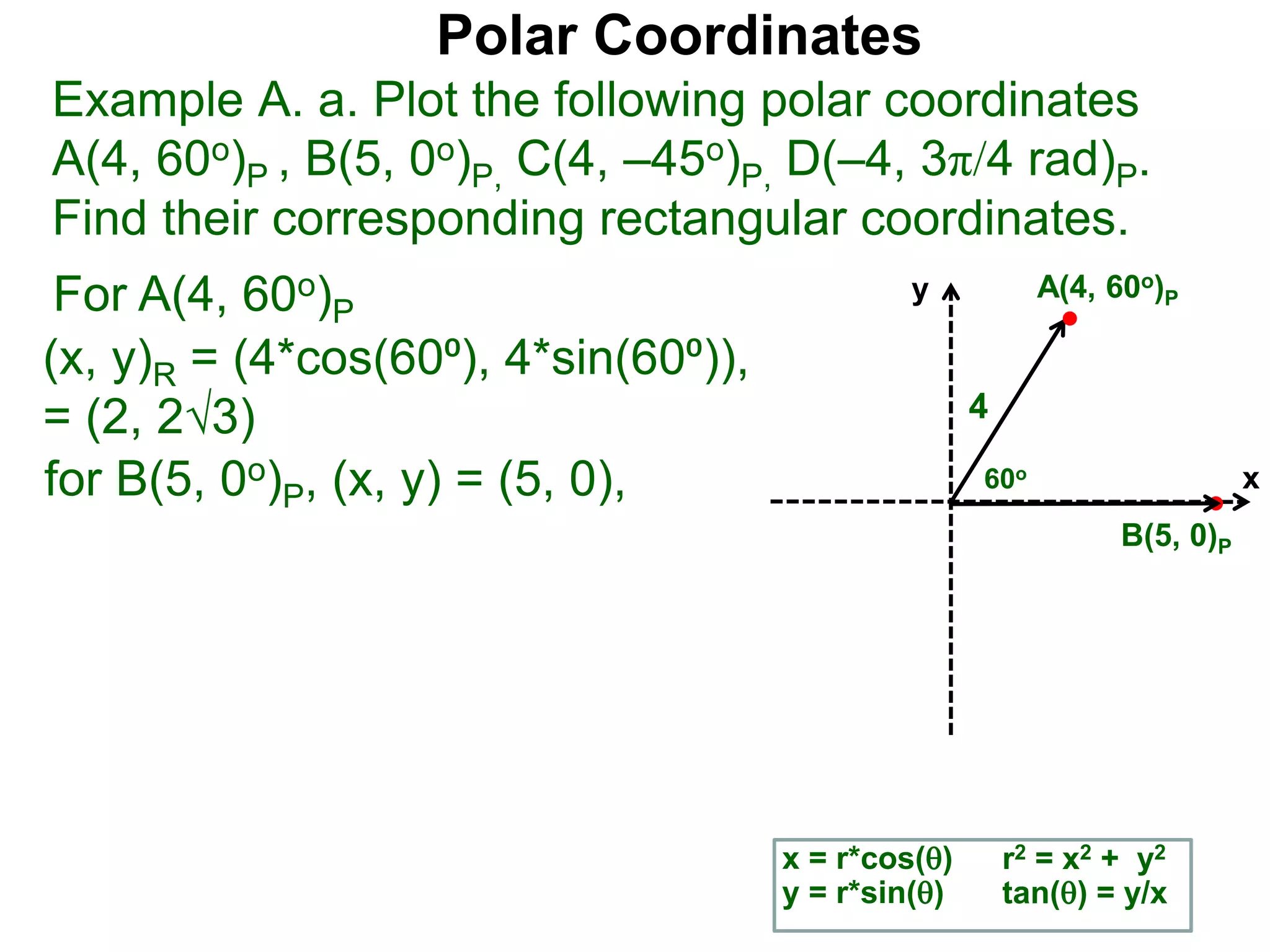 Polar Coordinates
Example A. a. Plot the following polar coordinates
A(4, 60o)P , B(5, 0o)P, C(4, –45o)P, D(–4, 3π/4 rad)P.
Find their corresponding rectangular coordinates.
For A(4, 60o)P
x = r*cos()
y = r*sin()
for B(5, 0o)P, (x, y) = (5, 0),
r2 = x2 + y2
tan() = y/x
x
y
60o
4
A(4, 60o)P
B(5, 0)P
(x, y)R = (4*cos(60⁰), 4*sin(60⁰)),
= (2, 23)
 