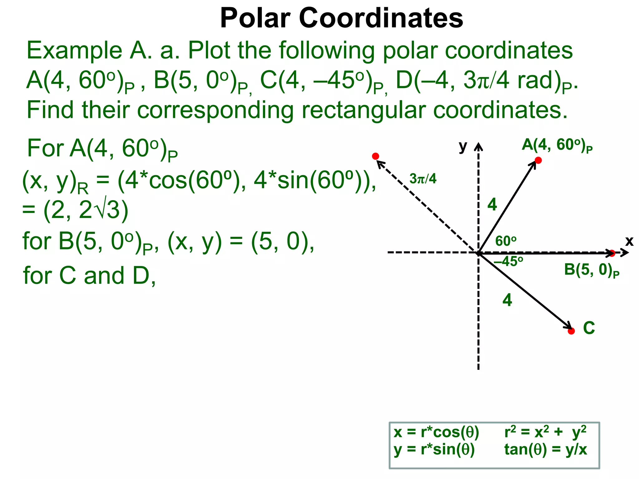 Polar Coordinates
Example A. a. Plot the following polar coordinates
A(4, 60o)P , B(5, 0o)P, C(4, –45o)P, D(–4, 3π/4 rad)P.
Find their corresponding rectangular coordinates.
x
y
60o
4
For A(4, 60o)P
x = r*cos()
y = r*sin()
for B(5, 0o)P, (x, y) = (5, 0),
for C and D,
A(4, 60o)P
B(5, 0)P
4
r2 = x2 + y2
tan() = y/x
–45o
3π/4
C
(x, y)R = (4*cos(60⁰), 4*sin(60⁰)),
= (2, 23)
 