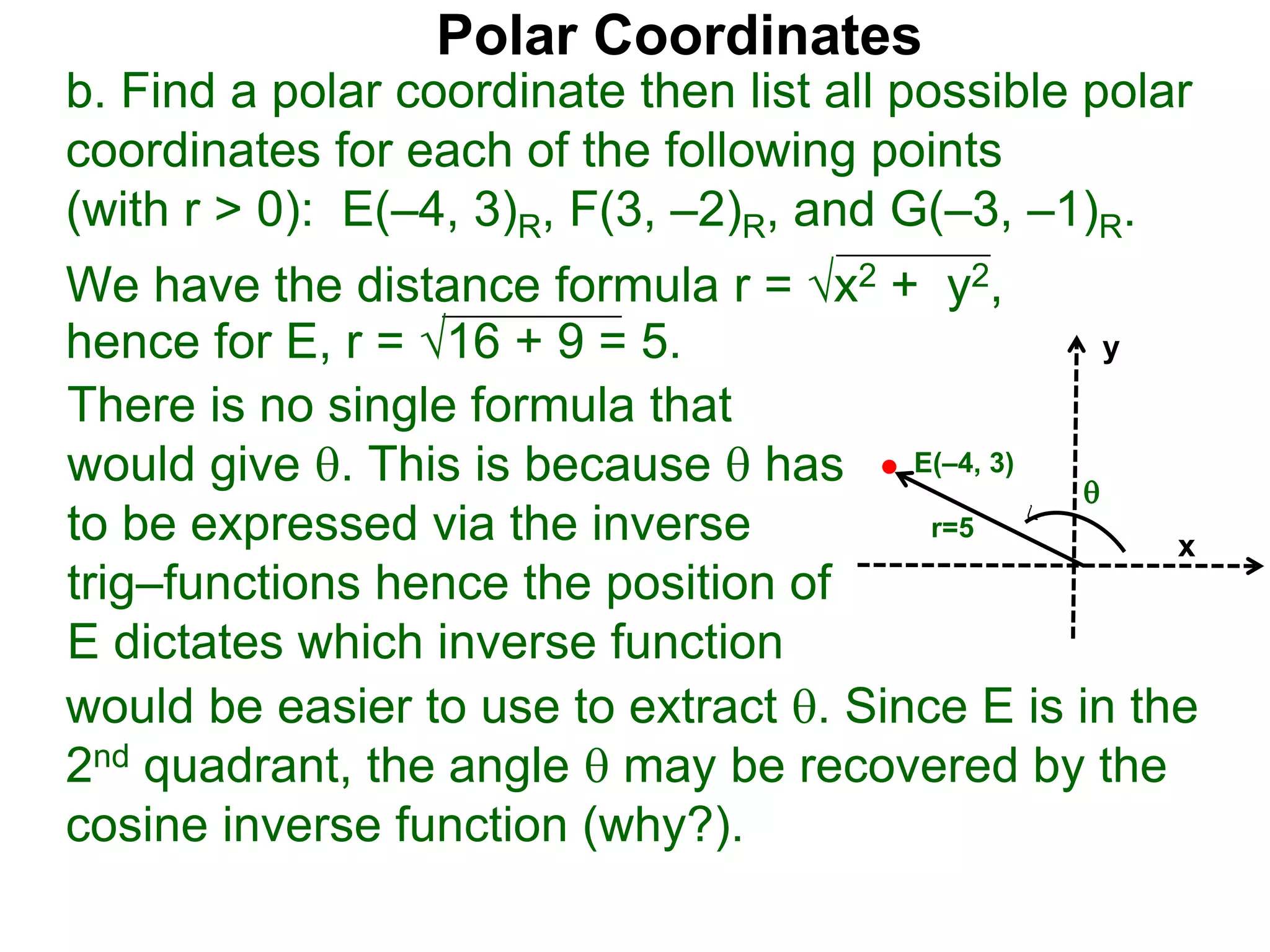 Polar Coordinates
b. Find a polar coordinate then list all possible polar
coordinates for each of the following points
(with r > 0): E(–4, 3)R, F(3, –2)R, and G(–3, –1)R.
We have the distance formula r = x2 + y2,
hence for E, r = 16 + 9 = 5.
would be easier to use to extract . Since E is in the
2nd quadrant, the angle  may be recovered by the
cosine inverse function (why?).
x
y
E(–4, 3)
r=5
There is no single formula that
would give . This is because  has
to be expressed via the inverse
trig–functions hence the position of
E dictates which inverse function

 
