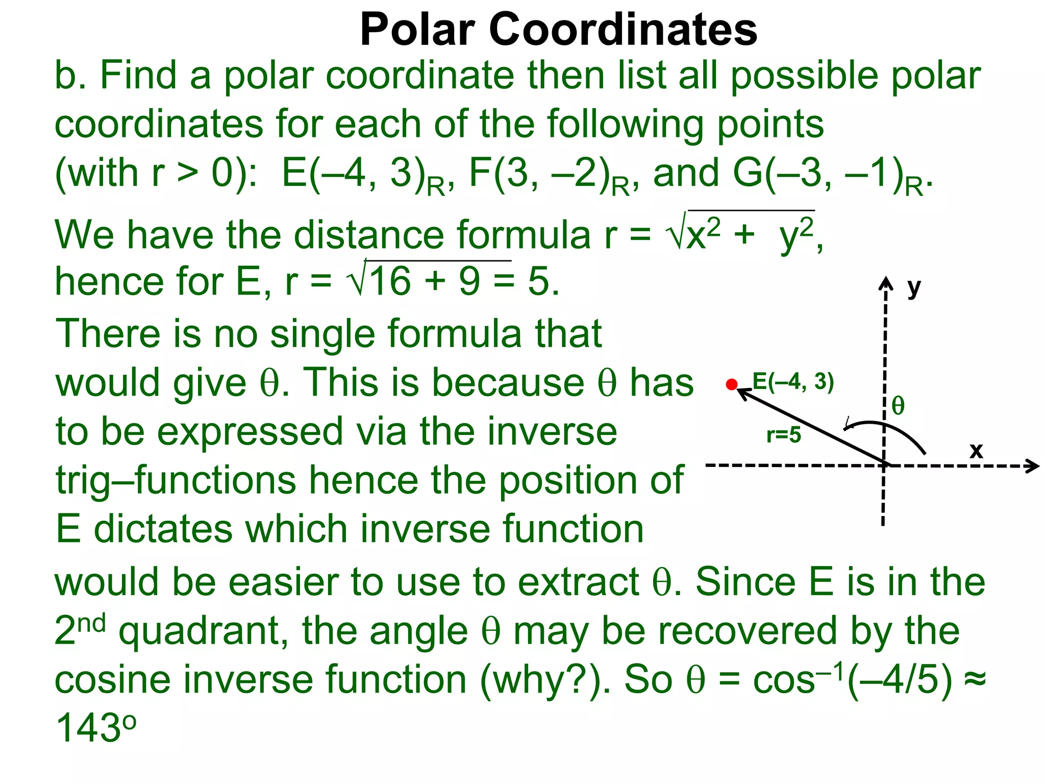 Polar Coordinates
b. Find a polar coordinate then list all possible polar
coordinates for each of the following points
(with r > 0): E(–4, 3)R, F(3, –2)R, and G(–3, –1)R.
We have the distance formula r = x2 + y2,
hence for E, r = 16 + 9 = 5.
x
y
E(–4, 3)

r=5
would be easier to use to extract . Since E is in the
2nd quadrant, the angle  may be recovered by the
cosine inverse function (why?). So  = cos–1(–4/5) ≈
143o
There is no single formula that
would give . This is because  has
to be expressed via the inverse
trig–functions hence the position of
E dictates which inverse function
 