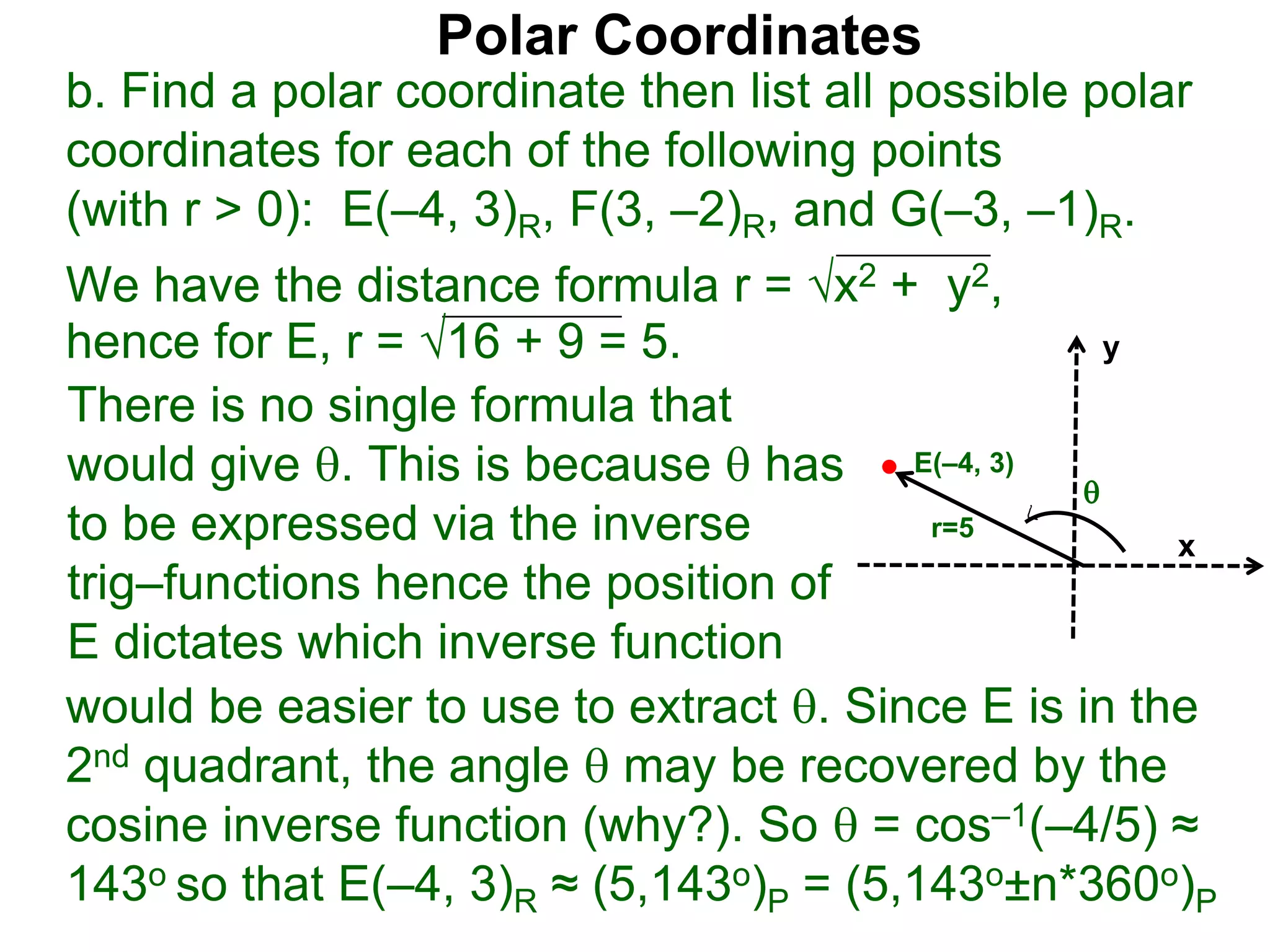 Polar Coordinates
b. Find a polar coordinate then list all possible polar
coordinates for each of the following points
(with r > 0): E(–4, 3)R, F(3, –2)R, and G(–3, –1)R.
We have the distance formula r = x2 + y2,
hence for E, r = 16 + 9 = 5.
x
y
E(–4, 3)

r=5
would be easier to use to extract . Since E is in the
2nd quadrant, the angle  may be recovered by the
cosine inverse function (why?). So  = cos–1(–4/5) ≈
143o so that E(–4, 3)R ≈ (5,143o)P = (5,143o±n*360o)P
There is no single formula that
would give . This is because  has
to be expressed via the inverse
trig–functions hence the position of
E dictates which inverse function
 