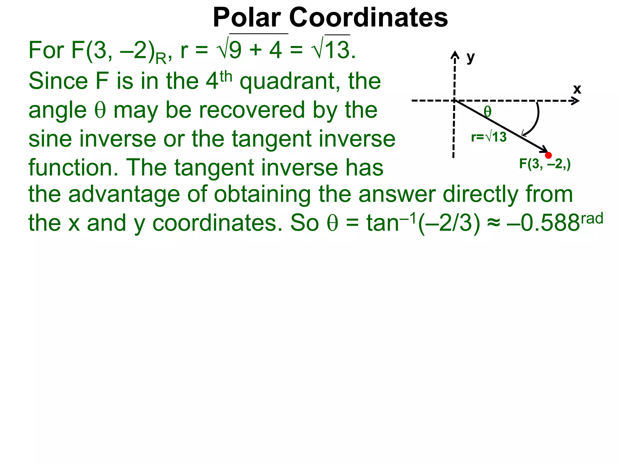 Polar Coordinates
For F(3, –2)R, r = 9 + 4 = √13.
x
y
F(3, –2,)

r=√13
Since F is in the 4th quadrant, the
angle  may be recovered by the
sine inverse or the tangent inverse
function. The tangent inverse has
the advantage of obtaining the answer directly from
the x and y coordinates. So  = tan–1(–2/3) ≈ –0.588rad
 