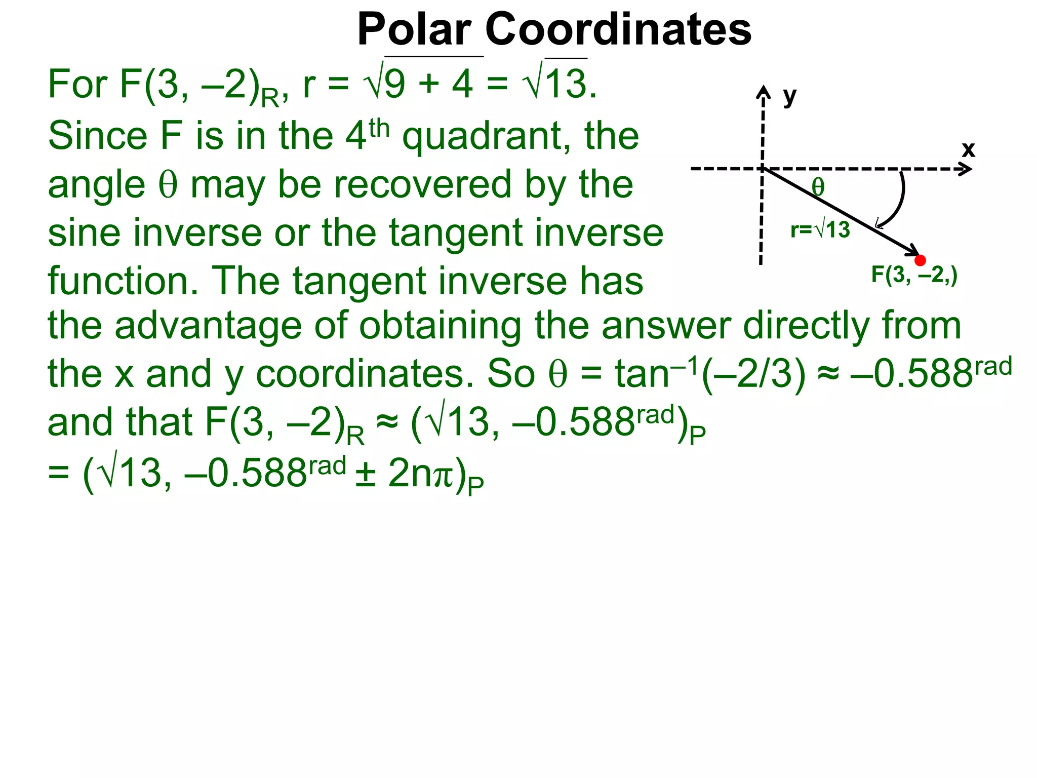 Polar Coordinates
For F(3, –2)R, r = 9 + 4 = √13.
x
y
F(3, –2,)

r=√13
Since F is in the 4th quadrant, the
angle  may be recovered by the
sine inverse or the tangent inverse
function. The tangent inverse has
= (√13, –0.588rad ± 2nπ)P
the advantage of obtaining the answer directly from
the x and y coordinates. So  = tan–1(–2/3) ≈ –0.588rad
and that F(3, –2)R ≈ (√13, –0.588rad)P
 