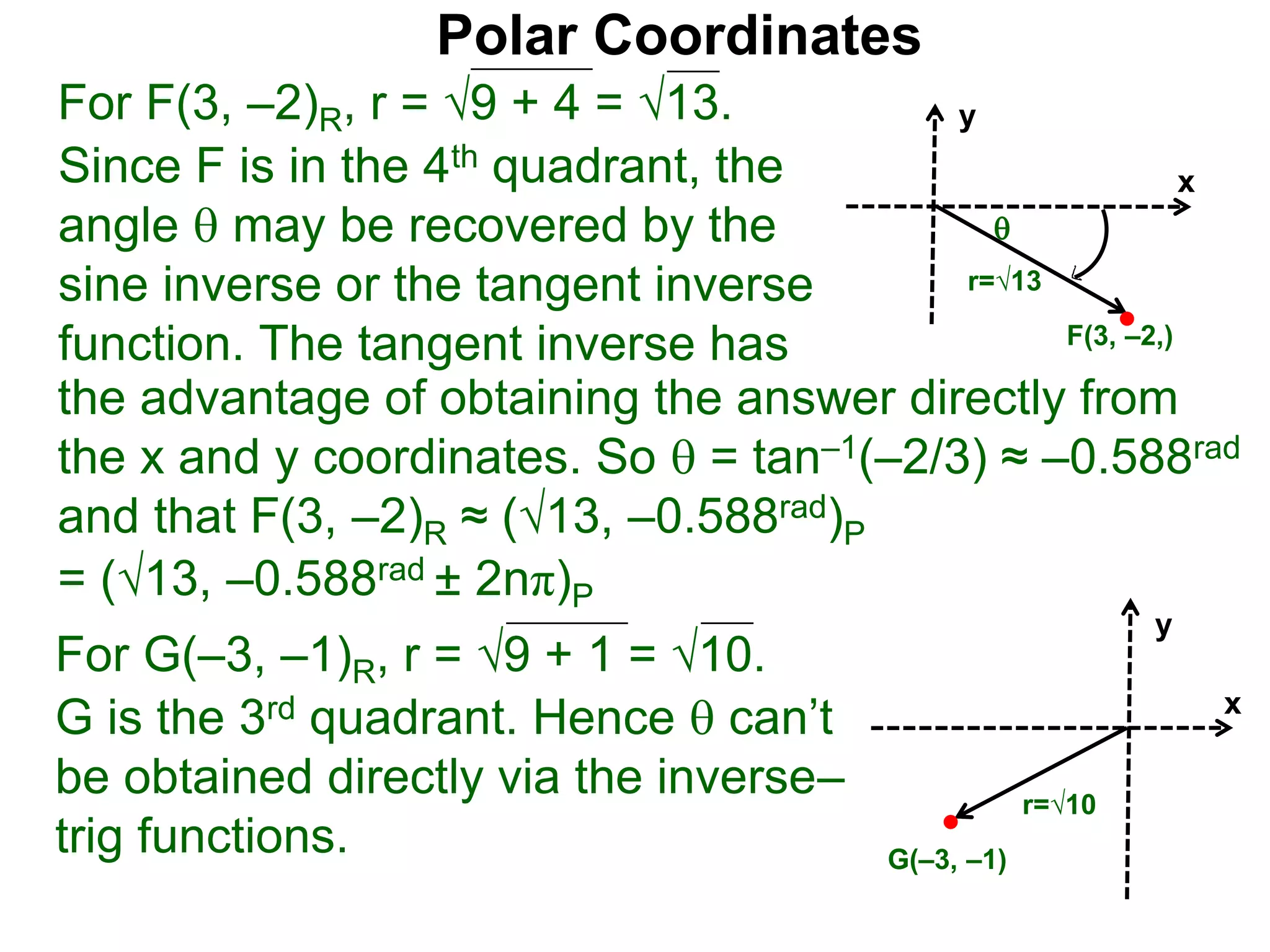 Polar Coordinates
For F(3, –2)R, r = 9 + 4 = √13.
x
y
F(3, –2,)

r=√13
Since F is in the 4th quadrant, the
angle  may be recovered by the
sine inverse or the tangent inverse
function. The tangent inverse has
= (√13, –0.588rad ± 2nπ)P
For G(–3, –1)R, r = 9 + 1 = √10.
G is the 3rd quadrant. Hence  can’t
be obtained directly via the inverse–
trig functions.
x
y
G(–3, –1)
r=√10
the advantage of obtaining the answer directly from
the x and y coordinates. So  = tan–1(–2/3) ≈ –0.588rad
and that F(3, –2)R ≈ (√13, –0.588rad)P
 