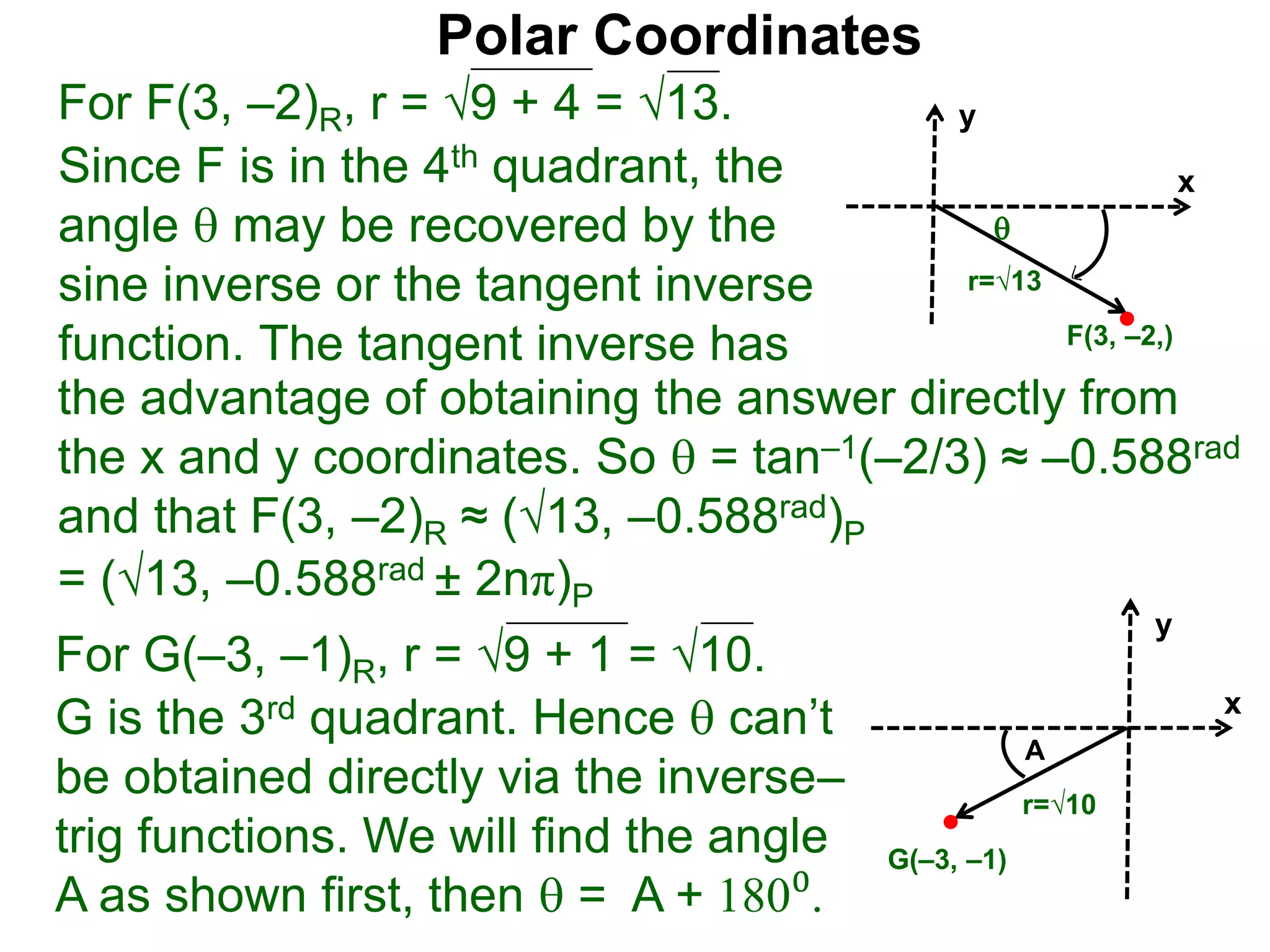 Polar Coordinates
For F(3, –2)R, r = 9 + 4 = √13.
x
y
F(3, –2,)

r=√13
Since F is in the 4th quadrant, the
angle  may be recovered by the
sine inverse or the tangent inverse
function. The tangent inverse has
= (√13, –0.588rad ± 2nπ)P
For G(–3, –1)R, r = 9 + 1 = √10.
G is the 3rd quadrant. Hence  can’t
be obtained directly via the inverse–
trig functions. We will find the angle
A as shown first, then  = A + 180⁰.
x
y
G(–3, –1)
r=√10
A
the advantage of obtaining the answer directly from
the x and y coordinates. So  = tan–1(–2/3) ≈ –0.588rad
and that F(3, –2)R ≈ (√13, –0.588rad)P
 