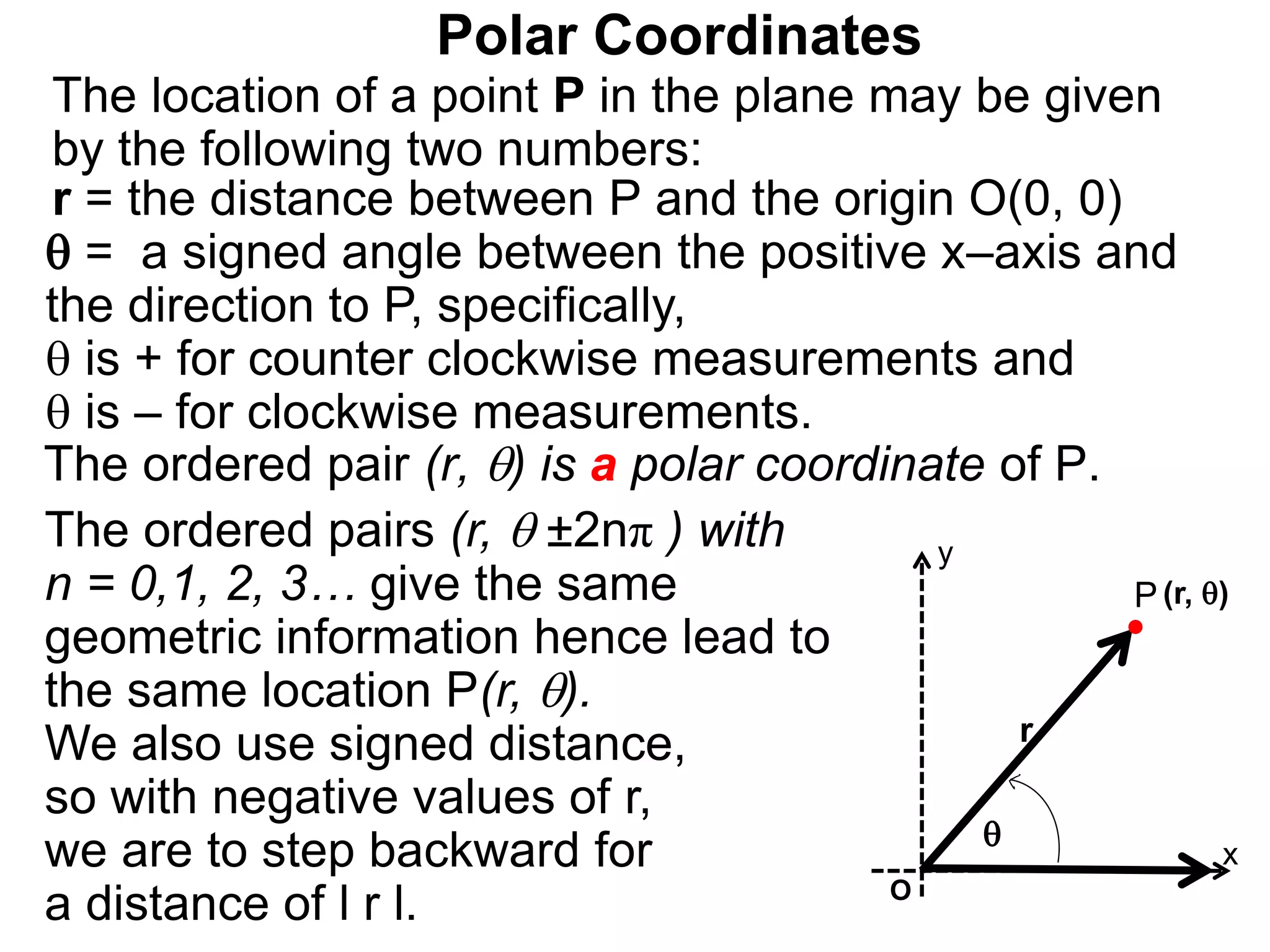 Polar Coordinates
r = the distance between P and the origin O(0, 0)
 = a signed angle between the positive x–axis and
the direction to P, specifically,
 is + for counter clockwise measurements and
 is – for clockwise measurements.
The location of a point P in the plane may be given
by the following two numbers:
The ordered pair (r, ) is a polar coordinate of P.
P
x
(r, )

r
The ordered pairs (r,  ±2nπ ) with
n = 0,1, 2, 3… give the same
geometric information hence lead to
the same location P(r, ).
We also use signed distance,
so with negative values of r,
we are to step backward for
a distance of l r l. O
y
 