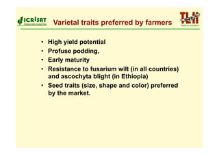 Varietal traits preferred by farmers

•  High yield potential
•  Profuse podding,
•  Early maturity
•  Resistance to fusarium wilt (in all countries)
   and ascochyta blight (in Ethiopia)
•  Seed traits (size, shape and color) preferred
   by the market.
 