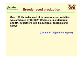 Breeder seed production

Over 150 t breeder seed of farmer-preferred varieties
was produced by ICRISAT (Patancheru and Nairobi)
and NARS partners in India, Ethiopia, Tanzania and
Kenya

                          (Details in Objective 8 report)
 