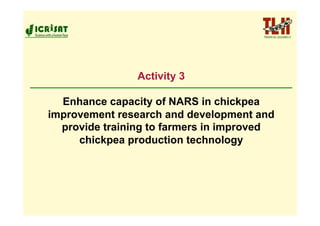 Activity 3

  Enhance capacity of NARS in chickpea
improvement research and development and
  provide training to farmers in improved
     chickpea production technology
 