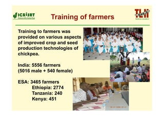 Training of farmers
Training to farmers was
provided on various aspects
of improved crop and seed
production technologies of
chickpea.

India: 5556 farmers
(5016 male + 540 female)

ESA: 3465 farmers
      Ethiopia: 2774
      Tanzania: 240
      Kenya: 451
 