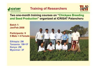 Training of Researchers
Two one-month training courses on “Chickpea Breeding
and Seed Production” organized at ICRISAT Patancheru

Batch 1:
Jan/Feb 2008

Participants: 9
5 Male + 4 Female

Ethiopia: 2M
Tanzania: 1M+1F
Kenya: 2M
Myanmar: 3F
 