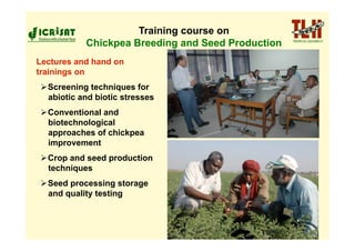 Training course on
           Chickpea Breeding and Seed Production
Lectures and hand on
trainings on
 Screening techniques for
  abiotic and biotic stresses
 Conventional and
  biotechnological
  approaches of chickpea
  improvement
 Crop and seed production
  techniques
 Seed processing storage
  and quality testing
 